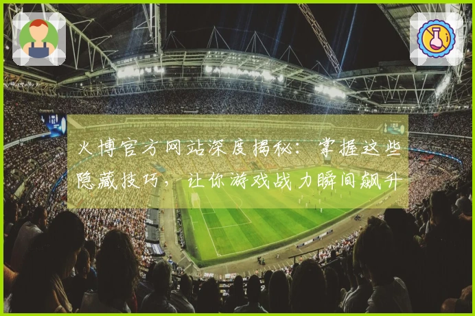 火博官方网站深度揭秘：掌握这些隐藏技巧，让你游戏战力瞬间飙升