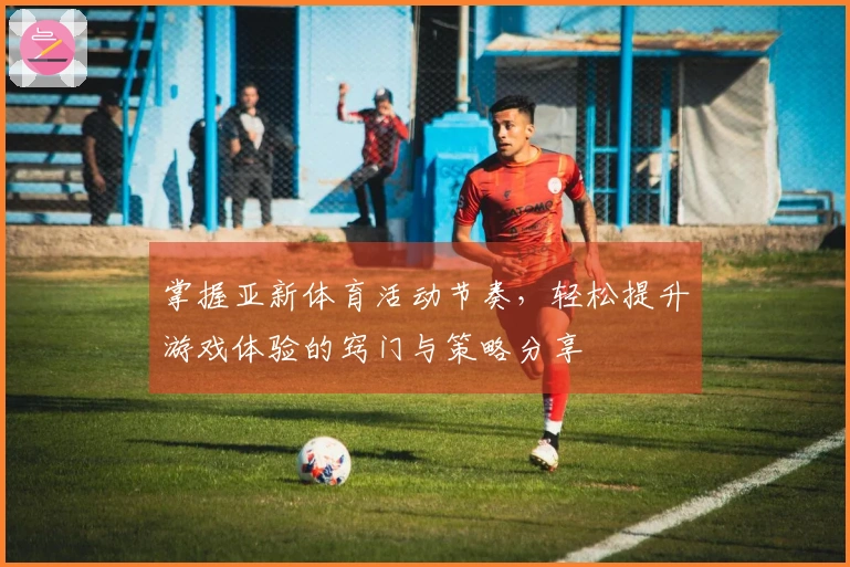 掌握亚新体育活动节奏，轻松提升游戏体验的窍门与策略分享
