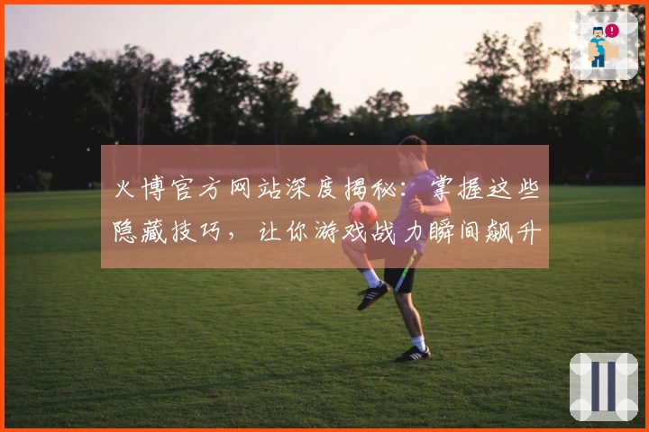 火博官方网站深度揭秘：掌握这些隐藏技巧，让你游戏战力瞬间飙升