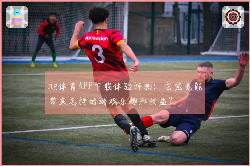 ng体育APP下载体验评测：它究竟能带来怎样的游戏乐趣和收益？