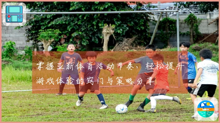 掌握亚新体育活动节奏，轻松提升游戏体验的窍门与策略分享