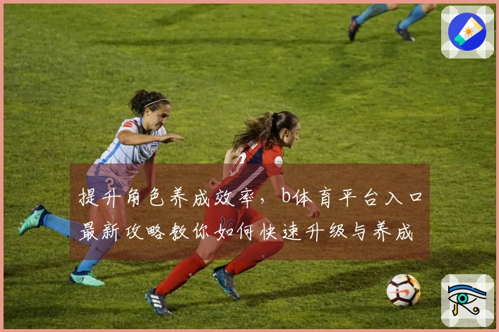 提升角色养成效率，b体育平台入口最新攻略教你如何快速升级与养成技巧